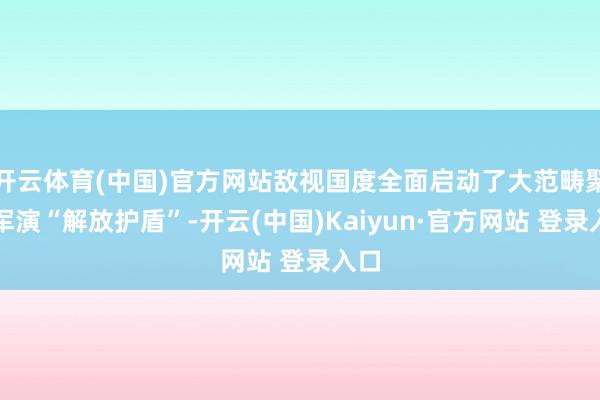开云体育(中国)官方网站敌视国度全面启动了大范畴聚集军演“解放护盾”-开云(中国)Kaiyun·官方网站 登录入口