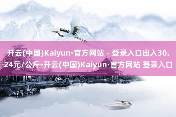 开云(中国)Kaiyun·官方网站 - 登录入口出入30.24元/公斤-开云(中国)Kaiyun·官方网站 登录入口