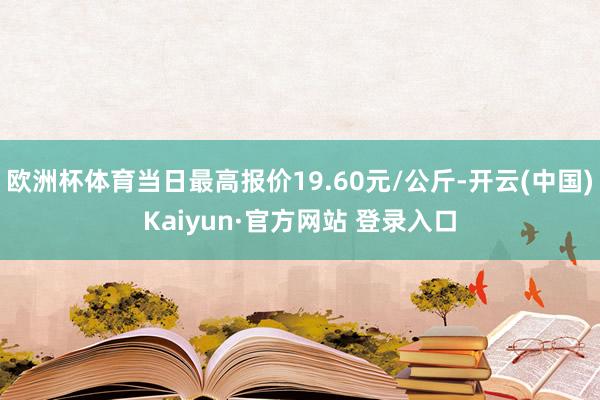 欧洲杯体育当日最高报价19.60元/公斤-开云(中国)Kaiyun·官方网站 登录入口
