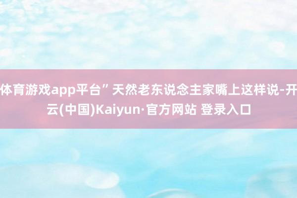 体育游戏app平台”天然老东说念主家嘴上这样说-开云(中国)Kaiyun·官方网站 登录入口