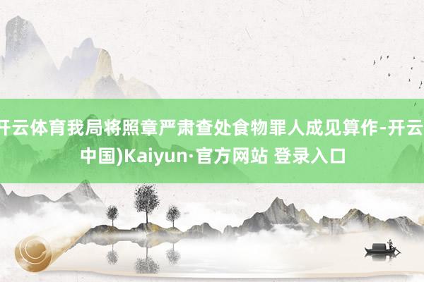 开云体育我局将照章严肃查处食物罪人成见算作-开云(中国)Kaiyun·官方网站 登录入口