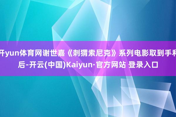开yun体育网谢世嘉《刺猬索尼克》系列电影取到手利后-开云(中国)Kaiyun·官方网站 登录入口
