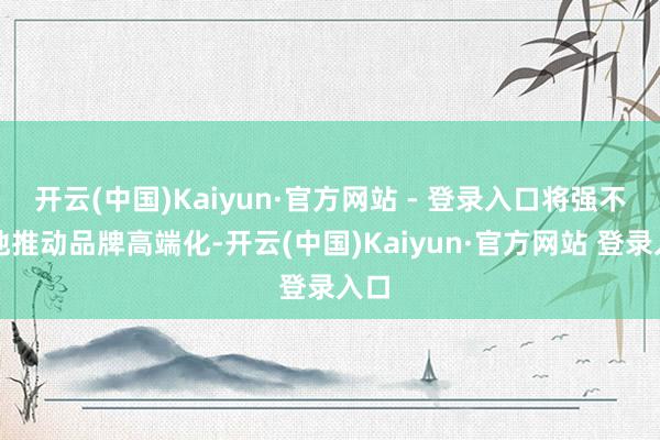 开云(中国)Kaiyun·官方网站 - 登录入口将强不移地推动品牌高端化-开云(中国)Kaiyun·官方网站 登录入口