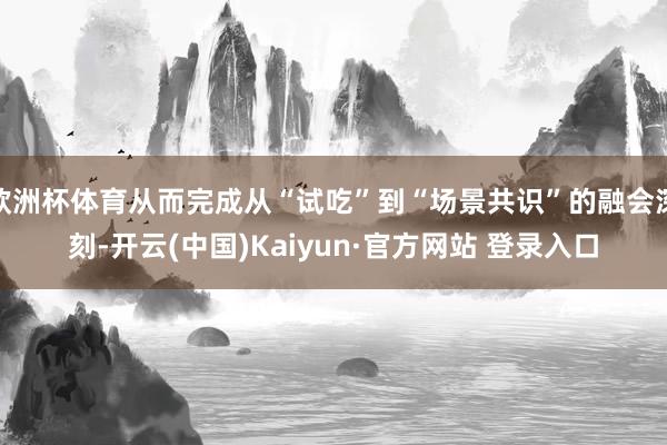 欧洲杯体育从而完成从“试吃”到“场景共识”的融会深刻-开云(中国)Kaiyun·官方网站 登录入口