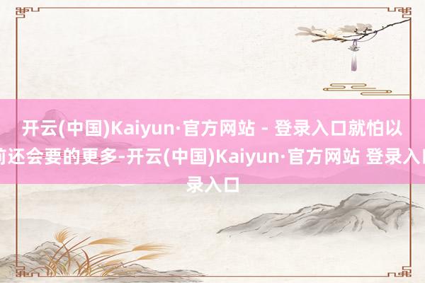 开云(中国)Kaiyun·官方网站 - 登录入口就怕以前还会要的更多-开云(中国)Kaiyun·官方网站 登录入口