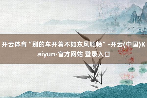 开云体育“别的车开着不如东风顺畅”-开云(中国)Kaiyun·官方网站 登录入口