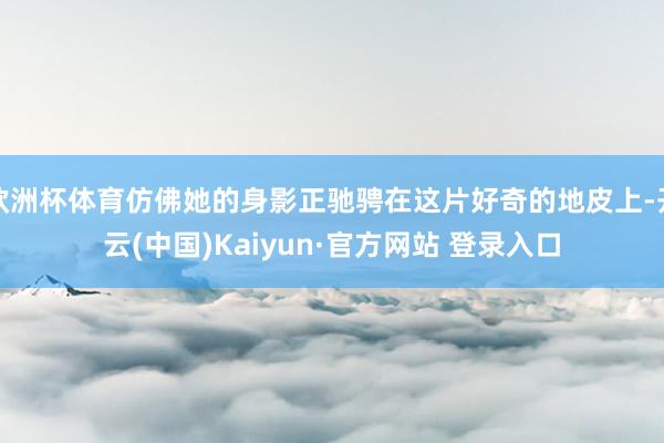 欧洲杯体育仿佛她的身影正驰骋在这片好奇的地皮上-开云(中国)Kaiyun·官方网站 登录入口