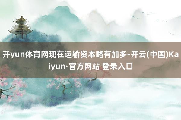 开yun体育网现在运输资本略有加多-开云(中国)Kaiyun·官方网站 登录入口