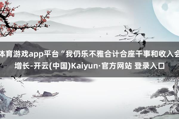 体育游戏app平台“我仍乐不雅合计合座干事和收入会增长-开云(中国)Kaiyun·官方网站 登录入口