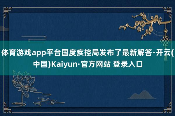体育游戏app平台国度疾控局发布了最新解答-开云(中国)Kaiyun·官方网站 登录入口