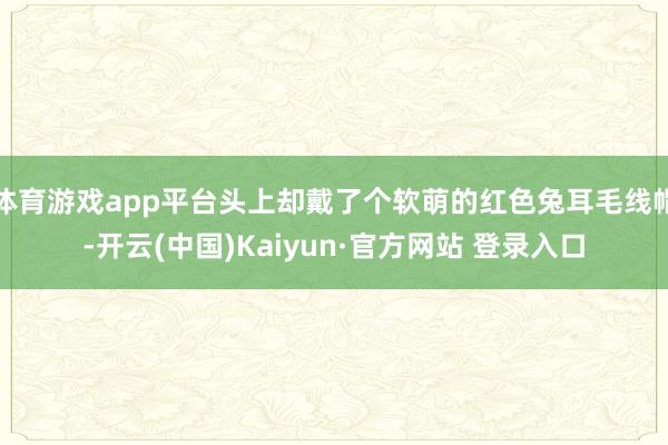 体育游戏app平台头上却戴了个软萌的红色兔耳毛线帽-开云(中国)Kaiyun·官方网站 登录入口