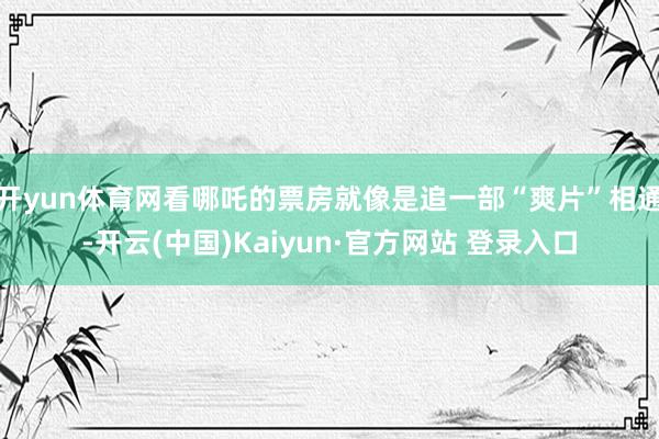 开yun体育网看哪吒的票房就像是追一部“爽片”相通-开云(中国)Kaiyun·官方网站 登录入口