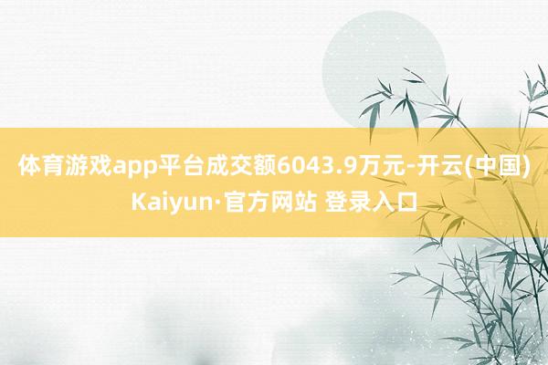 体育游戏app平台成交额6043.9万元-开云(中国)Kaiyun·官方网站 登录入口