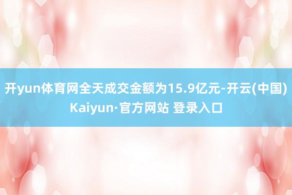 开yun体育网全天成交金额为15.9亿元-开云(中国)Kaiyun·官方网站 登录入口