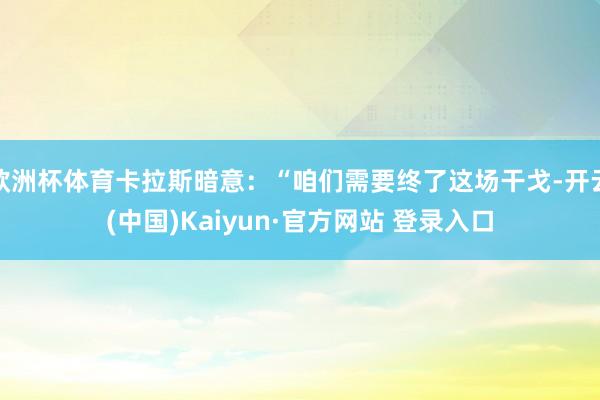 欧洲杯体育卡拉斯暗意：“咱们需要终了这场干戈-开云(中国)Kaiyun·官方网站 登录入口