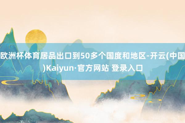 欧洲杯体育居品出口到50多个国度和地区-开云(中国)Kaiyun·官方网站 登录入口