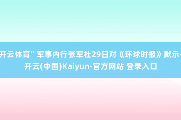 开云体育”军事内行张军社29日对《环球时报》默示-开云(中国)Kaiyun·官方网站 登录入口