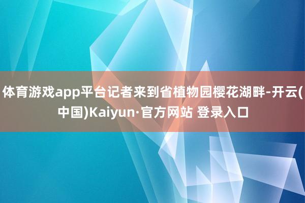体育游戏app平台记者来到省植物园樱花湖畔-开云(中国)Kaiyun·官方网站 登录入口
