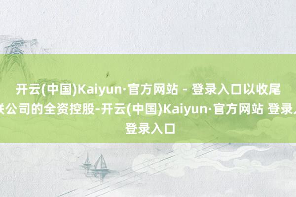 开云(中国)Kaiyun·官方网站 - 登录入口以收尾对联公司的全资控股-开云(中国)Kaiyun·官方网站 登录入口