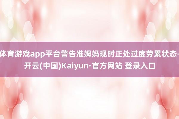 体育游戏app平台警告准姆妈现时正处过度劳累状态-开云(中国)Kaiyun·官方网站 登录入口