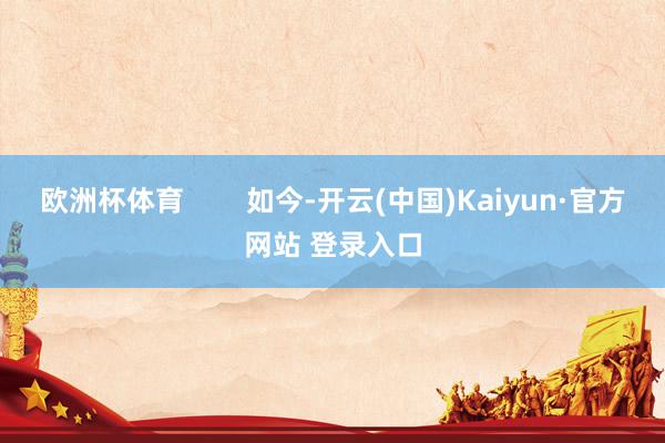 欧洲杯体育        如今-开云(中国)Kaiyun·官方网站 登录入口