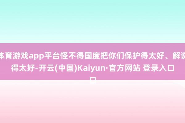 体育游戏app平台怪不得国度把你们保护得太好、解说得太好-开云(中国)Kaiyun·官方网站 登录入口