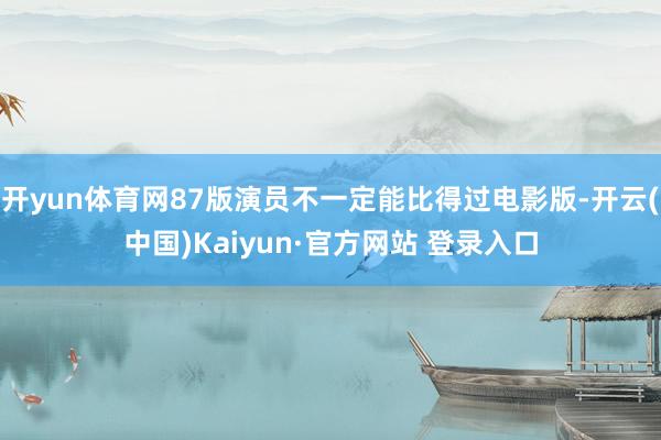 开yun体育网87版演员不一定能比得过电影版-开云(中国)Kaiyun·官方网站 登录入口