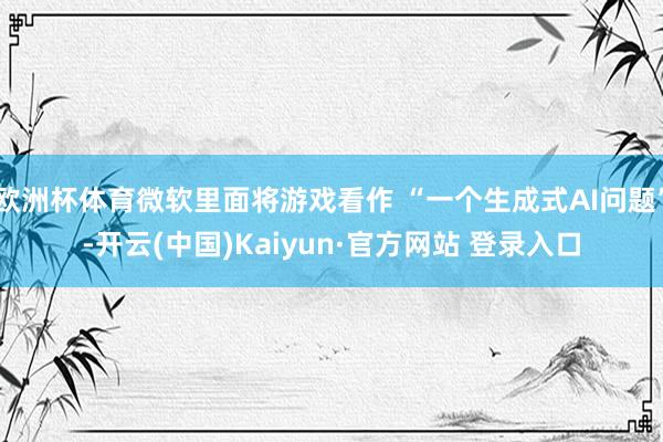 欧洲杯体育微软里面将游戏看作 “一个生成式AI问题”-开云(中国)Kaiyun·官方网站 登录入口
