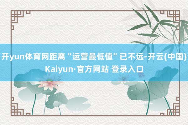 开yun体育网距离“运营最低值”已不远-开云(中国)Kaiyun·官方网站 登录入口