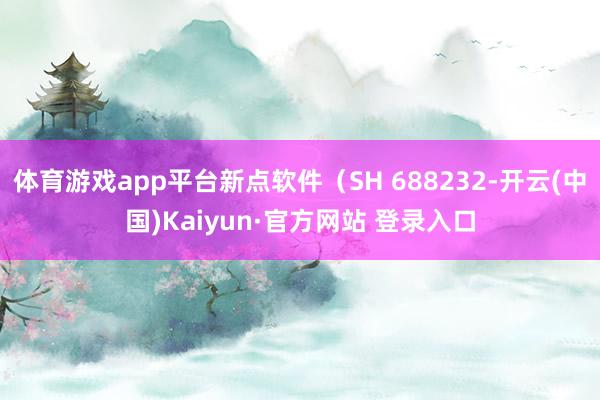 体育游戏app平台新点软件（SH 688232-开云(中国)Kaiyun·官方网站 登录入口