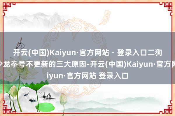 开云(中国)Kaiyun·官方网站 - 登录入口二狗撮要钩玄风少龙拳号不更新的三大原因-开云(中国)Kaiyun·官方网站 登录入口