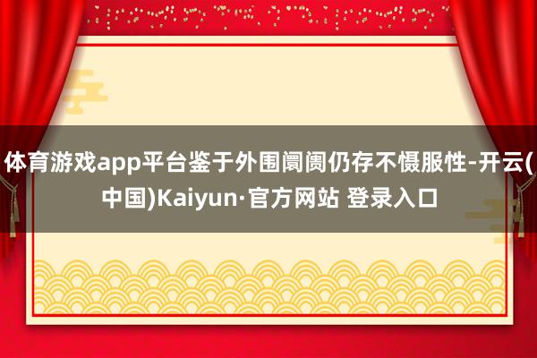 体育游戏app平台鉴于外围阛阓仍存不慑服性-开云(中国)Kaiyun·官方网站 登录入口
