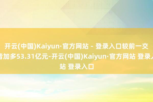 开云(中国)Kaiyun·官方网站 - 登录入口较前一交曩昔加多53.31亿元-开云(中国)Kaiyun·官方网站 登录入口