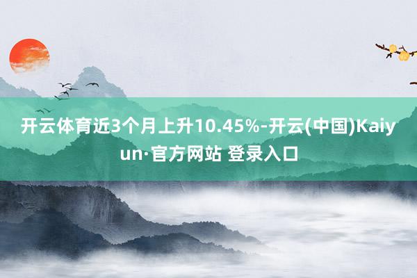 开云体育近3个月上升10.45%-开云(中国)Kaiyun·官方网站 登录入口