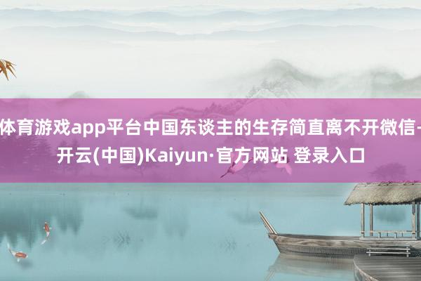 体育游戏app平台中国东谈主的生存简直离不开微信-开云(中国)Kaiyun·官方网站 登录入口