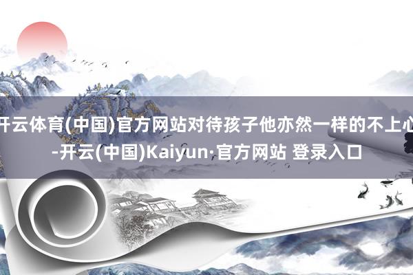 开云体育(中国)官方网站对待孩子他亦然一样的不上心-开云(中国)Kaiyun·官方网站 登录入口
