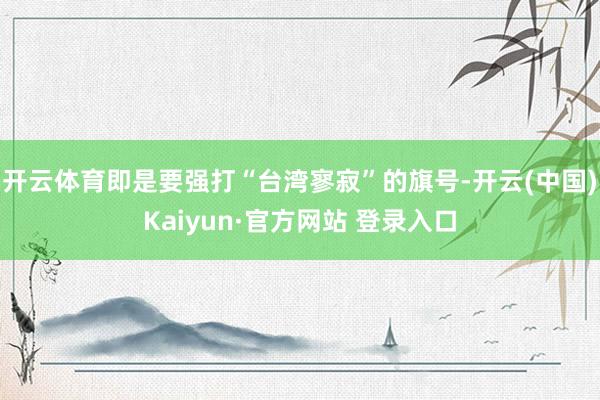开云体育即是要强打“台湾寥寂”的旗号-开云(中国)Kaiyun·官方网站 登录入口