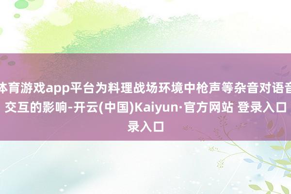 体育游戏app平台为料理战场环境中枪声等杂音对语音交互的影响-开云(中国)Kaiyun·官方网站 登录入口