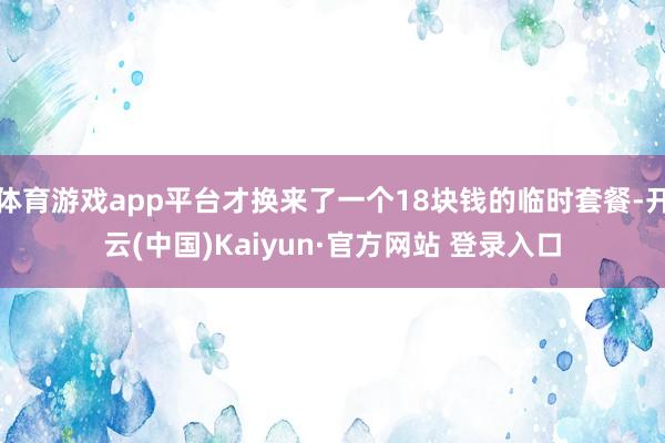 体育游戏app平台才换来了一个18块钱的临时套餐-开云(中国)Kaiyun·官方网站 登录入口