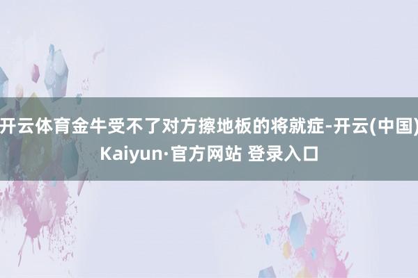 开云体育金牛受不了对方擦地板的将就症-开云(中国)Kaiyun·官方网站 登录入口
