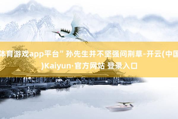 体育游戏app平台”孙先生并不坚强问荆草-开云(中国)Kaiyun·官方网站 登录入口