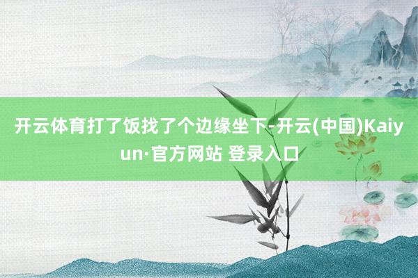 开云体育打了饭找了个边缘坐下-开云(中国)Kaiyun·官方网站 登录入口