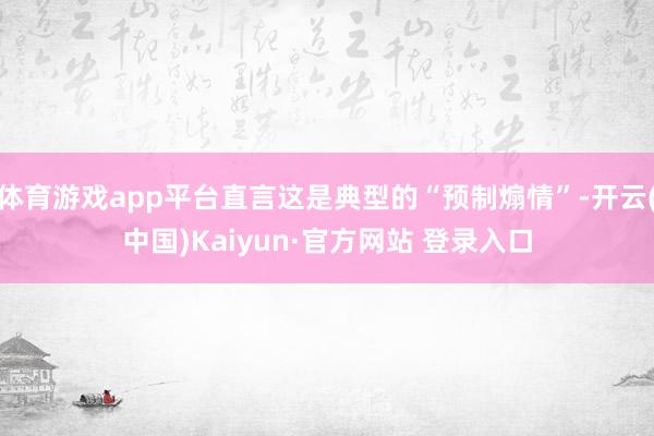体育游戏app平台直言这是典型的“预制煽情”-开云(中国)Kaiyun·官方网站 登录入口
