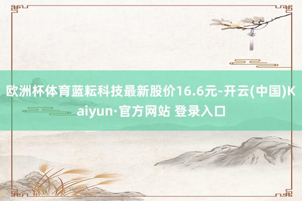 欧洲杯体育蓝耘科技最新股价16.6元-开云(中国)Kaiyun·官方网站 登录入口