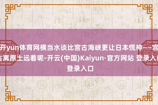 开yun体育网横当水谈比宫古海峡更让日本慌神——宫古离原土远着呢-开云(中国)Kaiyun·官方网站 登录入口