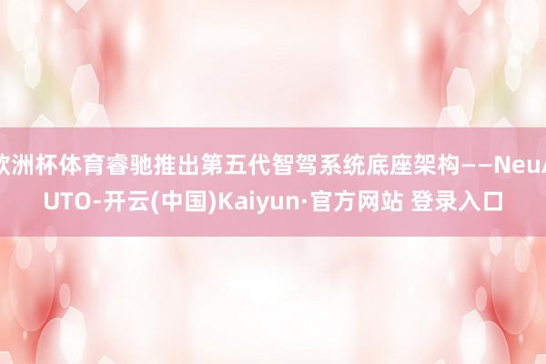 欧洲杯体育睿驰推出第五代智驾系统底座架构——NeuAUTO-开云(中国)Kaiyun·官方网站 登录入口