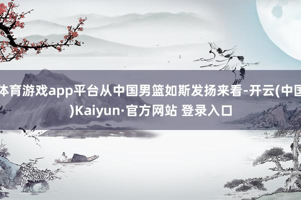 体育游戏app平台从中国男篮如斯发扬来看-开云(中国)Kaiyun·官方网站 登录入口