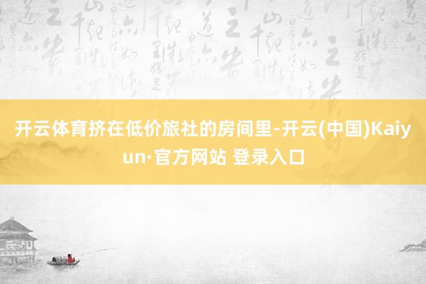 开云体育挤在低价旅社的房间里-开云(中国)Kaiyun·官方网站 登录入口
