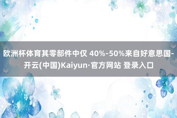 欧洲杯体育其零部件中仅 40%-50%来自好意思国-开云(中国)Kaiyun·官方网站 登录入口