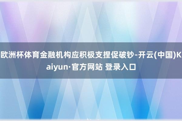 欧洲杯体育金融机构应积极支捏促破钞-开云(中国)Kaiyun·官方网站 登录入口